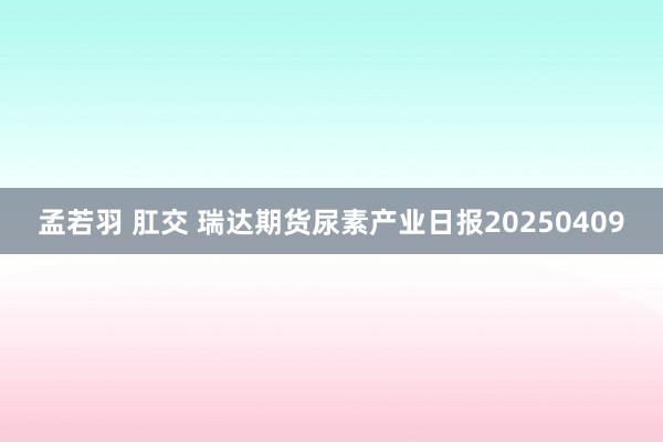 孟若羽 肛交 瑞达期货尿素产业日报20250409