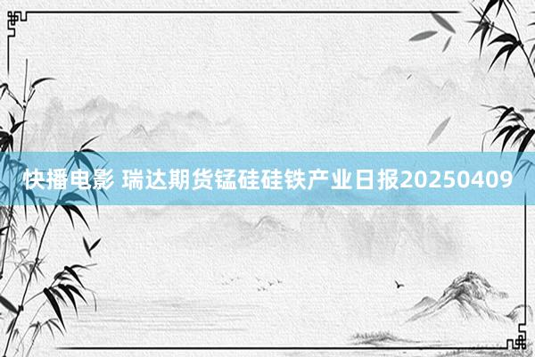快播电影 瑞达期货锰硅硅铁产业日报20250409