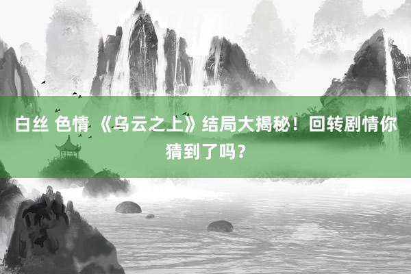 白丝 色情 《乌云之上》结局大揭秘！回转剧情你猜到了吗？