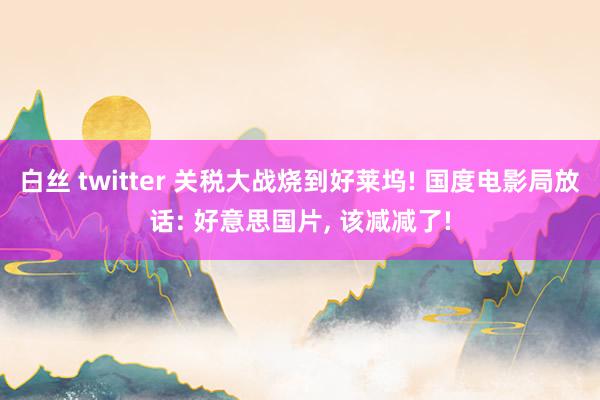 白丝 twitter 关税大战烧到好莱坞! 国度电影局放话: 好意思国片， 该减减了!