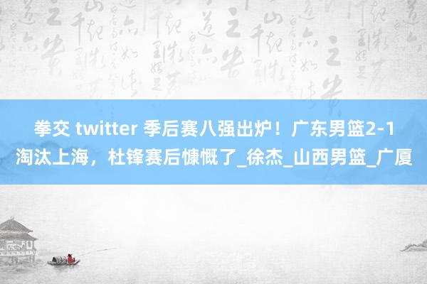 拳交 twitter 季后赛八强出炉！广东男篮2-1淘汰上海，杜锋赛后慷慨了_徐杰_山西男篮_广厦