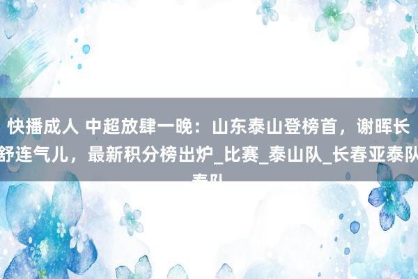 快播成人 中超放肆一晚：山东泰山登榜首，谢晖长舒连气儿，最新积分榜出炉_比赛_泰山队_长春亚泰队