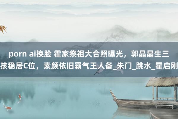 porn ai换脸 霍家祭祖大合照曝光，郭晶晶生三孩稳居C位，素颜依旧霸气王人备_朱门_跳水_霍启刚
