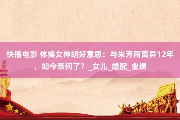 快播电影 体操女神胡好意思：与朱芳雨离异12年，如今奈何了？_女儿_婚配_业绩