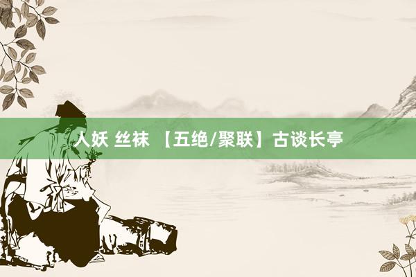 人妖 丝袜 【五绝/聚联】古谈长亭