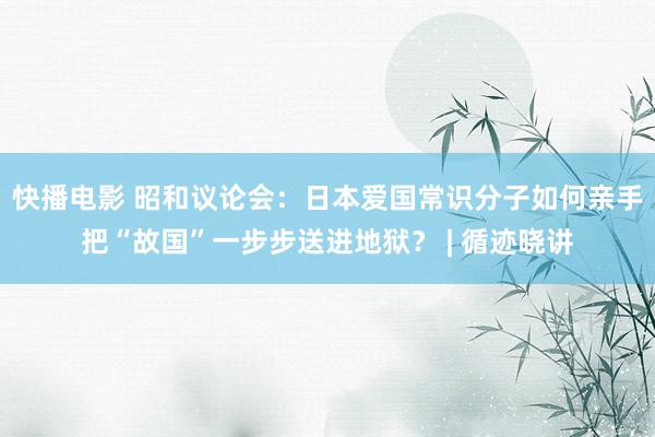 快播电影 昭和议论会：日本爱国常识分子如何亲手把“故国”一步步送进地狱？ | 循迹晓讲
