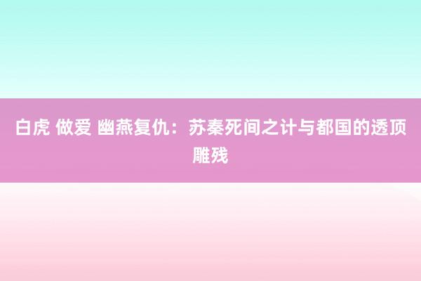 白虎 做爱 幽燕复仇：苏秦死间之计与都国的透顶雕残