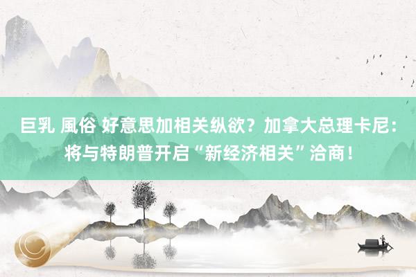 巨乳 風俗 好意思加相关纵欲？加拿大总理卡尼：将与特朗普开启“新经济相关”洽商！