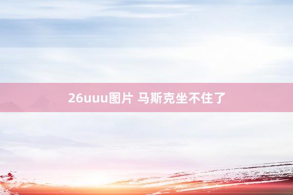 26uuu图片 马斯克坐不住了