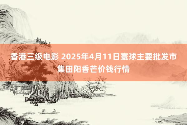 香港三级电影 2025年4月11日寰球主要批发市集田阳香芒价钱行情