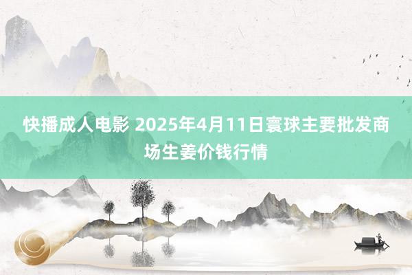 快播成人电影 2025年4月11日寰球主要批发商场生姜价钱行情