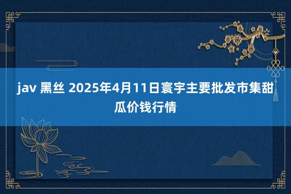 jav 黑丝 2025年4月11日寰宇主要批发市集甜瓜价钱行情