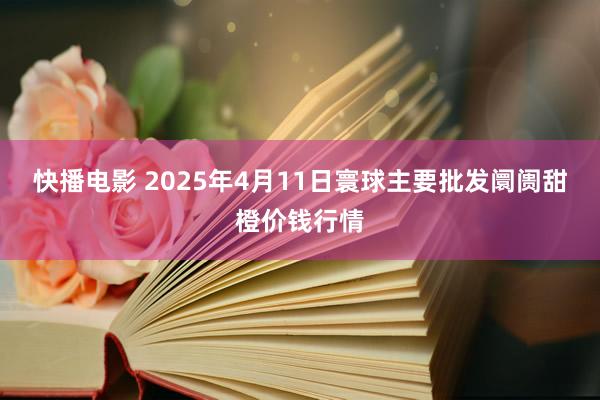 快播电影 2025年4月11日寰球主要批发阛阓甜橙价钱行情