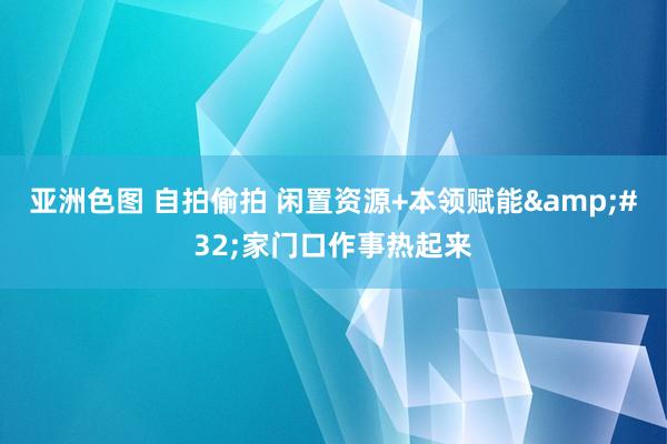 亚洲色图 自拍偷拍 闲置资源+本领赋能&#32;家门口作事热起来