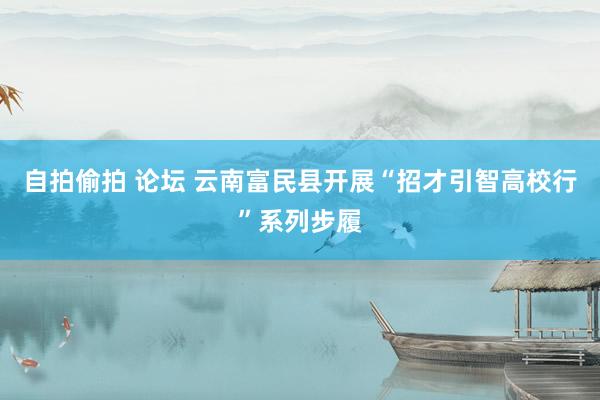 自拍偷拍 论坛 云南富民县开展“招才引智高校行”系列步履