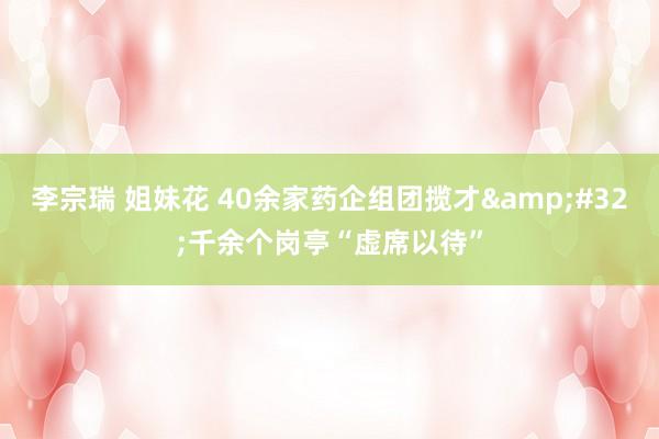 李宗瑞 姐妹花 40余家药企组团揽才&#32;千余个岗亭“虚席以待”