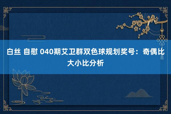 白丝 自慰 040期艾卫群双色球规划奖号：奇偶比大小比分析