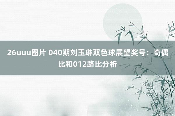 26uuu图片 040期刘玉琳双色球展望奖号：奇偶比和012路比分析