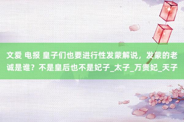 文爱 电报 皇子们也要进行性发蒙解说，发蒙的老诚是谁？不是皇后也不是妃子_太子_万贵妃_天子