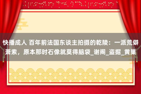 快播成人 百年前法国东谈主拍摄的乾陵：一派荒僻萧索，原本那时石像就莫得脑袋_谢阁_盗掘_黄巢