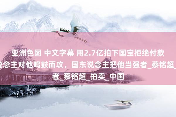 亚洲色图 中文字幕 用2.7亿拍下国宝拒绝付款，法国东说念主对他鸣鼓而攻，国东说念主把他当强者_蔡铭超_拍卖_中国