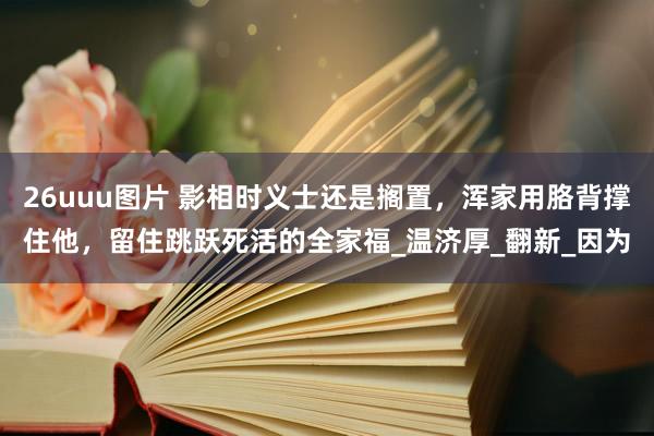 26uuu图片 影相时义士还是搁置，浑家用胳背撑住他，留住跳跃死活的全家福_温济厚_翻新_因为
