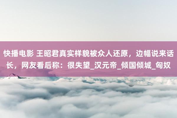 快播电影 王昭君真实样貌被众人还原，边幅说来话长，网友看后称：很失望_汉元帝_倾国倾城_匈奴