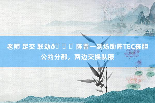 老师 足交 联动🙌陈晋一到场助阵TEC丧胆公约分部，两边交换队服
