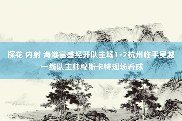 探花 内射 海港富盛经开队主场1-2杭州临平吴越 一线队主帅穆斯卡特现场看球