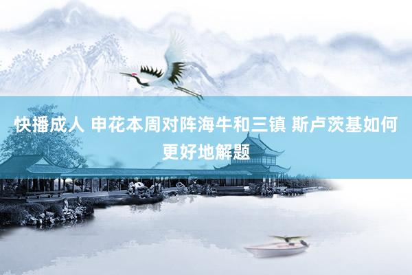 快播成人 申花本周对阵海牛和三镇 斯卢茨基如何更好地解题