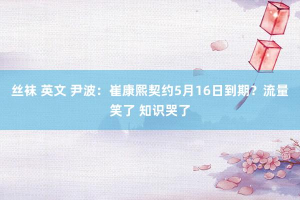 丝袜 英文 尹波：崔康熙契约5月16日到期？流量笑了 知识哭了