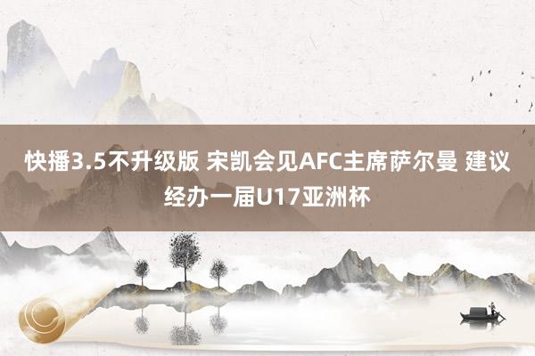 快播3.5不升级版 宋凯会见AFC主席萨尔曼 建议经办一届U17亚洲杯