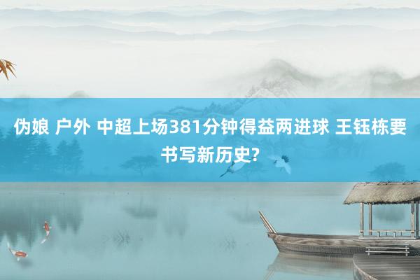 伪娘 户外 中超上场381分钟得益两进球 王钰栋要书写新历史?