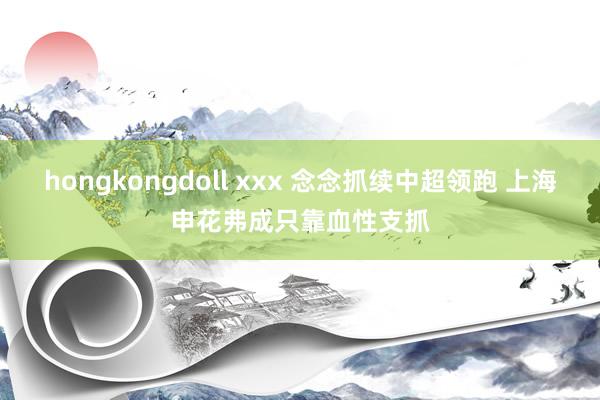 hongkongdoll xxx 念念抓续中超领跑 上海申花弗成只靠血性支抓