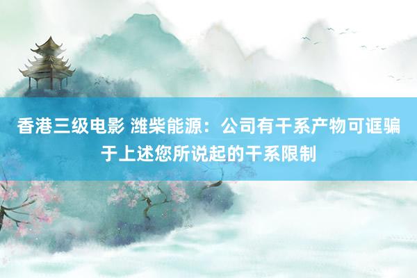 香港三级电影 潍柴能源：公司有干系产物可诓骗于上述您所说起的干系限制