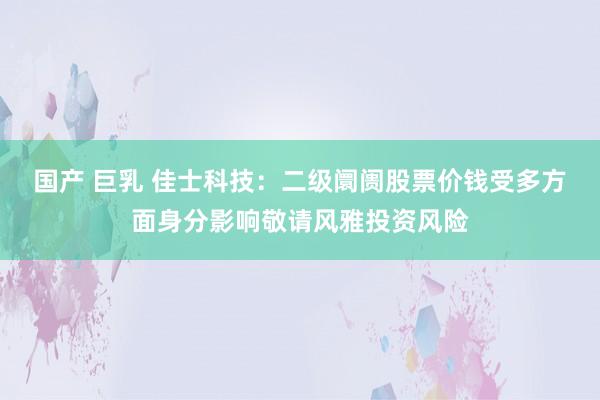 国产 巨乳 佳士科技：二级阛阓股票价钱受多方面身分影响敬请风雅投资风险