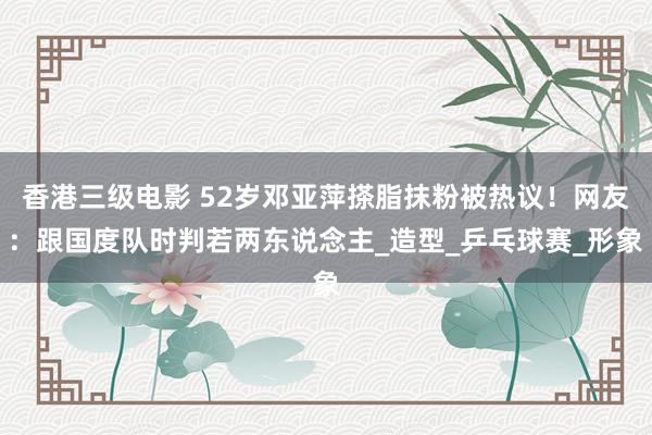 香港三级电影 52岁邓亚萍搽脂抹粉被热议！网友：跟国度队时判若两东说念主_造型_乒乓球赛_形象
