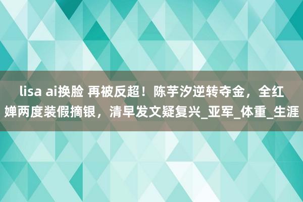 lisa ai换脸 再被反超！陈芋汐逆转夺金，全红婵两度装假摘银，清早发文疑复兴_亚军_体重_生涯