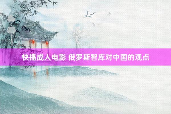 快播成人电影 俄罗斯智库对中国的观点