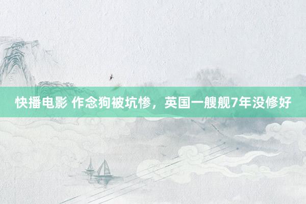 快播电影 作念狗被坑惨，英国一艘舰7年没修好