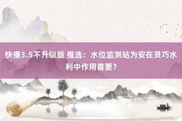 快播3.5不升级版 推选：水位监测站为安在灵巧水利中作用首要？
