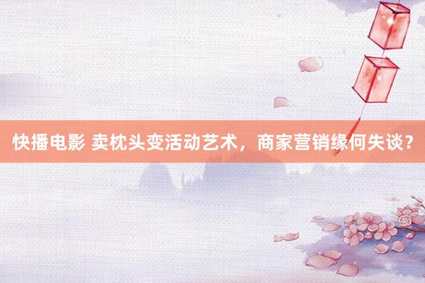 快播电影 卖枕头变活动艺术，商家营销缘何失谈？