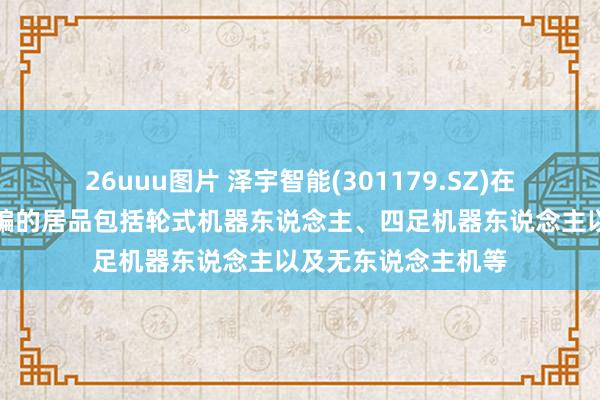26uuu图片 泽宇智能(301179.SZ)在电力巡检界限所哄骗的居品包括轮式机器东说念主、四足机器东说念主以及无东说念主机等