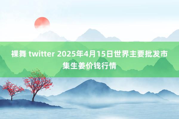 裸舞 twitter 2025年4月15日世界主要批发市集生姜价钱行情