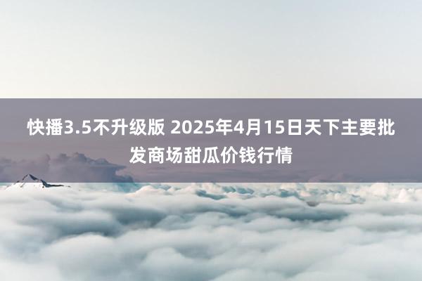 快播3.5不升级版 2025年4月15日天下主要批发商场甜瓜价钱行情