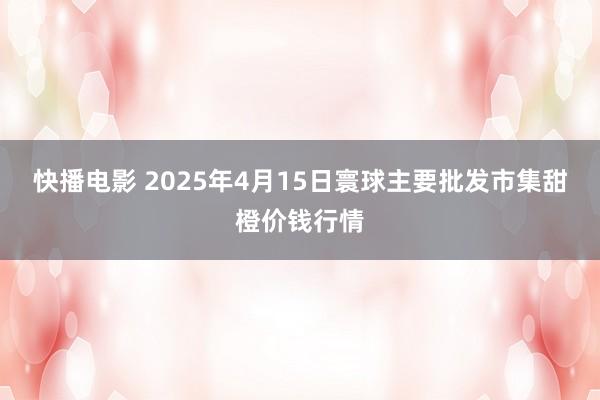 快播电影 2025年4月15日寰球主要批发市集甜橙价钱行情