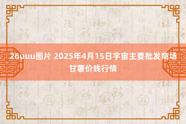 26uuu图片 2025年4月15日宇宙主要批发商场甘薯价钱行情