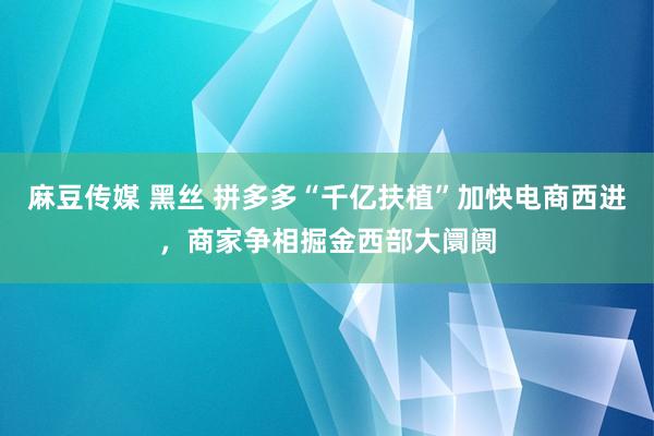 麻豆传媒 黑丝 拼多多“千亿扶植”加快电商西进，商家争相掘金西部大阛阓