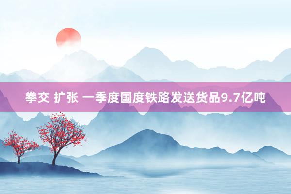 拳交 扩张 一季度国度铁路发送货品9.7亿吨