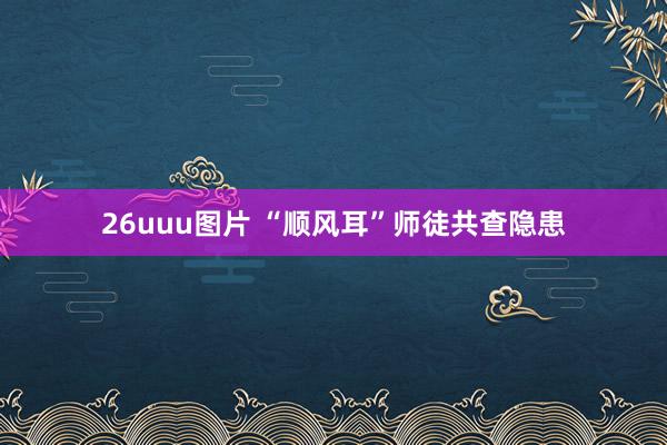26uuu图片 “顺风耳”师徒共查隐患